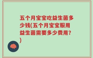 五个月宝宝吃益生菌多少钱(五个月宝宝服用益生菌需要多少费用？)