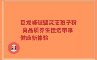巨龙峰破壁灵芝孢子粉 高品质养生佳选带来健康新体验