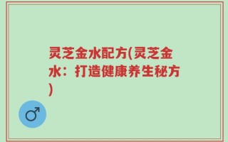 灵芝金水配方(灵芝金水：打造健康养生秘方)