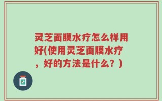 灵芝面膜水疗怎么样用好(使用灵芝面膜水疗，好的方法是什么？)
