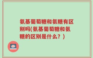 氨基葡萄糖和氨糖有区别吗(氨基葡萄糖和氨糖的区别是什么？)