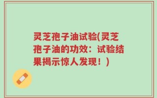 灵芝孢子油试验(灵芝孢子油的功效：试验结果揭示惊人发现！)
