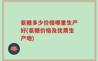 氨糖多少价格哪里生产好(氨糖价格及优质生产地)