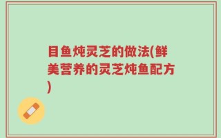 目鱼炖灵芝的做法(鲜美营养的灵芝炖鱼配方)