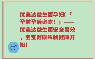 优美达益生菌孕妇(「孕前孕后必吃！」——优美达益生菌安全高效，宝宝健康从肠健康开始)
