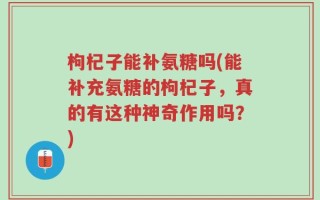 枸杞子能补氨糖吗(能补充氨糖的枸杞子，真的有这种神奇作用吗？)