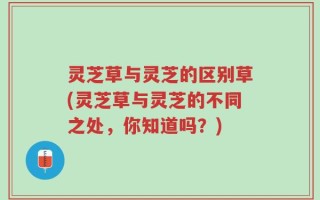 灵芝草与灵芝的区别草(灵芝草与灵芝的不同之处，你知道吗？)
