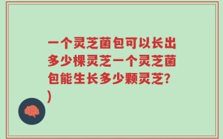 一个灵芝菌包可以长出多少棵灵芝一个灵芝菌包能生长多少颗灵芝？)