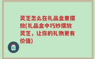 灵芝怎么在礼品盒里摆放(礼品盒中巧妙摆放灵芝，让你的礼物更有价值)