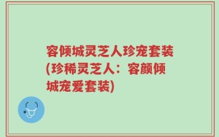 容倾城灵芝人珍宠套装(珍稀灵芝人：容颜倾城宠爱套装)