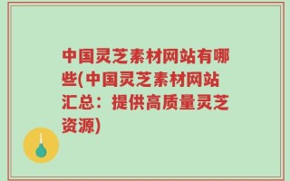 中国灵芝素材网站有哪些(中国灵芝素材网站汇总：提供高质量灵芝资源)