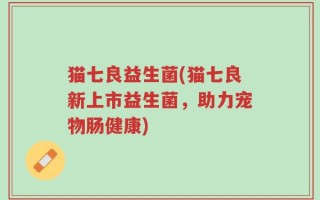 猫七良益生菌(猫七良新上市益生菌，助力宠物肠健康)
