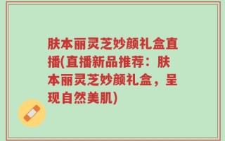 肤本丽灵芝妙颜礼盒直播(直播新品推荐：肤本丽灵芝妙颜礼盒，呈现自然美肌)