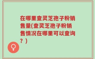 在哪里查灵芝孢子粉销售量(查灵芝孢子粉销售情况在哪里可以查询？)