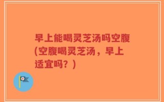 早上能喝灵芝汤吗空腹(空腹喝灵芝汤，早上适宜吗？)