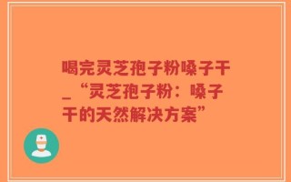 喝完灵芝孢子粉嗓子干_“灵芝孢子粉：嗓子干的天然解决方案”