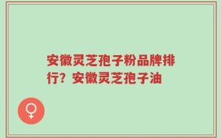 安徽灵芝孢子粉品牌排行？安徽灵芝孢子油