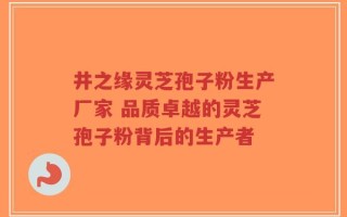 井之缘灵芝孢子粉生产厂家 品质卓越的灵芝孢子粉背后的生产者