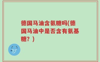 德国马油含氨糖吗(德国马油中是否含有氨基糖？)