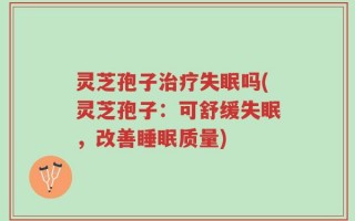 灵芝孢子治疗失眠吗(灵芝孢子：可舒缓失眠，改善睡眠质量)