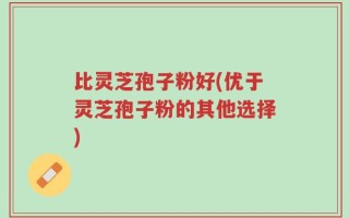 比灵芝孢子粉好(优于灵芝孢子粉的其他选择)