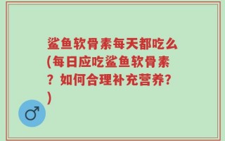 鲨鱼软骨素每天都吃么(每日应吃鲨鱼软骨素？如何合理补充营养？)