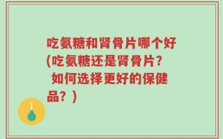 吃氨糖和肾骨片哪个好(吃氨糖还是肾骨片？ 如何选择更好的保健品？)