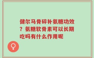 健尔马骨碎补氨糖功效？氨糖软骨素可以长期吃吗有什么作用呢
