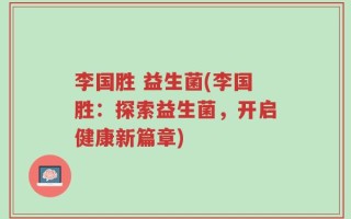 李国胜 益生菌(李国胜：探索益生菌，开启健康新篇章)