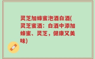 灵芝加蜂蜜泡酒白酒(灵芝蜜酒：白酒中添加蜂蜜、灵芝，健康又美味)