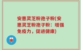 安惠灵芝粉孢子粉(安惠灵芝粉孢子粉：增强免疫力，促进健康)