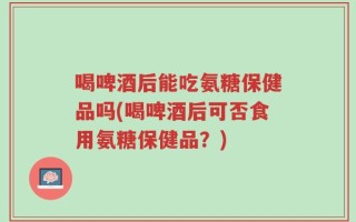 喝啤酒后能吃氨糖保健品吗(喝啤酒后可否食用氨糖保健品？)