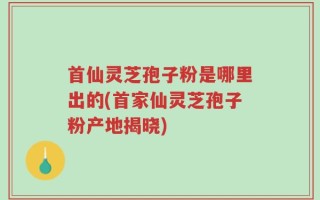 首仙灵芝孢子粉是哪里出的(首家仙灵芝孢子粉产地揭晓)