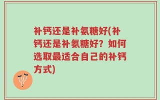 补钙还是补氨糖好(补钙还是补氨糖好？如何选取最适合自己的补钙方式)