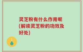 灵芝粉有什么作用呢 (解读灵芝粉的功效及好处)