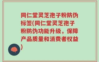 同仁堂灵芝孢子粉防伪标签(同仁堂灵芝孢子粉防伪功能升级，保障产品质量和消费者权益)