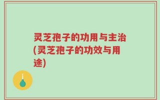 灵芝孢子的功用与主治(灵芝孢子的功效与用途)