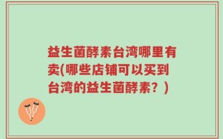 益生菌酵素台湾哪里有卖(哪些店铺可以买到台湾的益生菌酵素？)