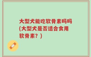 大型犬能吃软骨素吗吗(大型犬是否适合食用软骨素？)