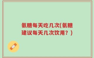 氨糖每天吃几次(氨糖建议每天几次饮用？)