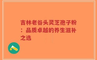 吉林老谷头灵芝孢子粉：品质卓越的养生滋补之选