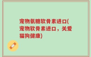 宠物氨糖软骨素进口(宠物软骨素进口，关爱猫狗健康)