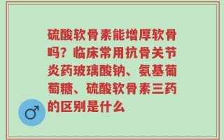 硫酸软骨素能增厚软骨吗？临床常用抗骨关节炎药玻璃酸钠、氨基葡萄糖、硫酸软骨素三药的区别是什么