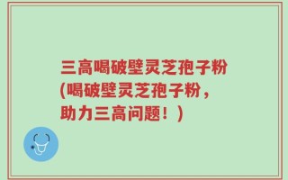 三高喝破壁灵芝孢子粉(喝破壁灵芝孢子粉，助力三高问题！)