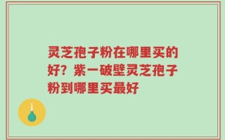 灵芝孢子粉在哪里买的好？紫一破壁灵芝孢子粉到哪里买最好