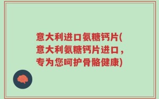 意大利进口氨糖钙片(意大利氨糖钙片进口，专为您呵护骨骼健康)