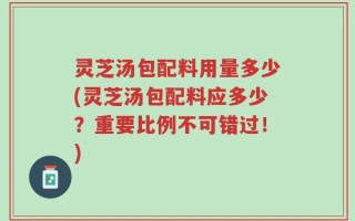 灵芝汤包配料用量多少(灵芝汤包配料应多少？重要比例不可错过！)