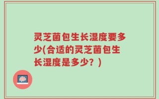 灵芝菌包生长湿度要多少(合适的灵芝菌包生长湿度是多少？)
