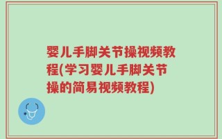 婴儿手脚关节操视频教程(学习婴儿手脚关节操的简易视频教程)
