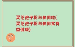 灵芝孢子粉与参同吃(灵芝孢子粉与参同食有益健康)